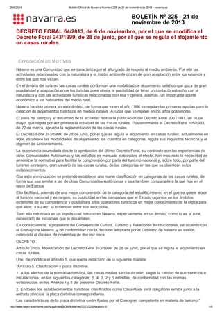 25/6/2014 Boletín Oficial de Navarra Número 225 de 21 de noviembre de 2013 - navarra.es
http://www.navarra.es/home_es/Actualidad/BON/Boletines/2013/225/Anuncio-0/ 1/9
BOLETÍN Nº 225 - 21 de
noviembre de 2013
DECRETO FORAL 64/2013, de 6 de noviembre, por el que se modifica el
Decreto Foral 243/1999, de 28 de junio, por el que se regula el alojamiento
en casas rurales.
EXPOSICIÓN DE MOTIVOS
Navarra es una Comunidad que se caracteriza por el alto grado de respeto al medio ambiente. Por ello las
actividades relacionadas con la naturaleza y el medio ambiente gozan de gran aceptación entre los navarros y
entre los que nos visitan.
En el ámbito del turismo las casas rurales conforman una modalidad de alojamiento turístico que goza de gran
popularidad y aceptación entre los turistas pues ofrece la posibilidad de tener un contacto estrecho con la
naturaleza y con las actividades turísticas relacionadas con ella y genera, además, un importante aporte
económico a los habitantes del medio rural.
Navarra ha sido pionera en este ámbito, de forma que ya en el año 1986 se regulan las primeras ayudas para la
creación de alojamientos turísticos en medios rurales. Ayudas que se repiten en los años posteriores.
El paso del tiempo y el desarrollo de la actividad motiva la publicación del Decreto Foral 200 /1991, de 16 de
mayo, que regula por vez primera la actividad de las casas rurales. Posteriormente el Decreto Foral 105/1993,
de 22 de marzo, aprueba la reglamentación de las casas rurales.
El Decreto Foral 243/1999, de 28 de junio, por el que se regula el alojamiento en casas rurales, actualmente en
vigor, establece las modalidades de alojamiento, los clasifica en categorías, regula sus requisitos técnicos y el
régimen de funcionamiento.
La experiencia acumulada desde la aprobación del último Decreto Foral, su contraste con las experiencias de
otras Comunidades Autónomas y los estudios de mercado elaborados al efecto, han mostrado la necesidad de
armonizar la normativa para facilitar la comprensión por parte del turismo nacional y, sobre todo, por parte del
turismo extranjero, gran usuario de las casas rurales, de las categorías en las que se clasifican estos
establecimientos.
Con esta armonización se pretende establecer una nueva clasificación en categorías de las casas rurales, de
forma que sea similar a las de otras Comunidades Autónomas y sea también comparable a la que rige en el
resto de Europa.
Ello facilitará, además de una mejor comprensión de la categoría del establecimiento en el que se quiere alojar
al turismo nacional y extranjero, su publicidad en las campañas que el Estado organice en los ámbitos
exteriores de su competencia y posibilitará a los operadores turísticos un mejor conocimiento de la oferta para
que ellos, a su vez, la extiendan entre sus asociados.
Todo ello redundará en un impulso del turismo en Navarra, especialmente en un ámbito, como lo es el rural,
necesitado de iniciativas que lo desarrollen.
En consecuencia, a propuesta del Consejero de Cultura, Turismo y Relaciones Institucionales, de acuerdo con
el Consejo de Navarra, y de conformidad con la decisión adoptada por el Gobierno de Navarra en sesión
celebrada el día seis de noviembre de dos mil trece,
DECRETO:
Artículo único. Modificación del Decreto Foral 243/1999, de 28 de junio, por el que se regula el alojamiento en
casas rurales.
Uno. Se modifica el artículo 5, que queda redactado de la siguiente manera:
“Artículo 5. Clasificación y placa distintiva.
1. A los efectos de la normativa turística, las casas rurales se clasificarán, según la calidad de sus servicios e
instalaciones, en las siguientes categorías: 5, 4, 3, 2 y 1 estrellas, de conformidad con las normas
establecidas en los Anexos I y II del presente Decreto Foral.
2. En todos los establecimientos turísticos clasificados como Casa Rural será obligatorio exhibir junto a la
entrada principal la placa distintiva correspondiente.
Las características de la placa distintiva serán fijadas por el Consejero competente en materia de turismo.”
 