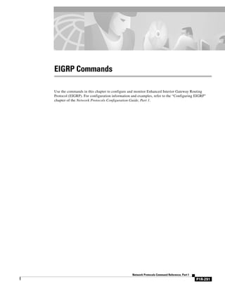 EIGRP Commands

Use the commands in this chapter to configure and monitor Enhanced Interior Gateway Routing
Protocol (EIGRP). For configuration information and examples, refer to the “Configuring EIGRP”
chapter of the Network Protocols Configuration Guide, Part 1.




                                                Network Protocols Command Reference, Part 1
                                                                                              P1R-291
 
