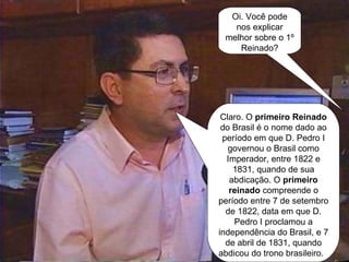 Oi. Você pode nos explicar melhor sobre o 1º Reinado? Claro. O  primeiro Reinado  do Brasil é o nome dado ao período em que D. Pedro I governou o Brasil como Imperador, entre 1822 e 1831, quando de sua abdicação. O  primeiro reinado  compreende o período entre 7 de setembro de 1822, data em que D. Pedro I proclamou a independência do Brasil, e 7 de abril de 1831, quando abdicou do trono brasileiro.  