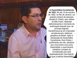 A Assembléia Constituinte de 1823.  No dia 12 de outubro de 1822, no Rio de Janeiro, um grande número de pessoas recebia D. Pedro, que voltara de São Paulo. Aplaudia delirantemente o momento da aclamação daquele que, de príncipe-regente, transformava-se em imperador constitucional e defensor perpétuo do Brasil. Após a dissolução da Assembléia Constituinte, Dom Pedro I, justificando seu ato, declarou que convocaria uma outra Assembléia, a qual deverá trabalhar o projeto da Constituição,que será duplicadamente mais liberal, do que a extinta Assembléia. 