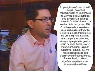 A oposição ao Governo de D. Pedro I, localizada especialmente na imprensa e na Câmara dos Deputados, que alimentou a partir da morte de D. João VI, ocorrida no dia 10 de março de 1826. O problema da sucessão ao trono português, entretanto, já existia, pois D. Pedro era o herdeiro legítimo e, assim, era o imperador do Brasil, situação que poderia gerar a união de duas Coroas sob o mesmo soberano. Isto não agradava Portugal, que via nessa possibilidade seu progressivo enfraquecimento. Para o Brasil, poderia significar prejuízos à sua emancipação política. 