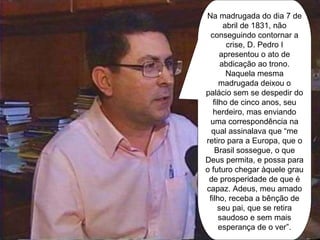 Na madrugada do dia 7 de abril de 1831, não conseguindo contornar a crise, D. Pedro I apresentou o ato de abdicação ao trono. Naquela mesma madrugada deixou o palácio sem se despedir do filho de cinco anos, seu herdeiro, mas enviando uma correspondência na qual assinalava que “me retiro para a Europa, que o Brasil sossegue, o que Deus permita, e possa para o futuro chegar àquele grau de prosperidade de que é capaz. Adeus, meu amado filho, receba a bênção de seu pai, que se retira saudoso e sem mais esperança de o ver”. 