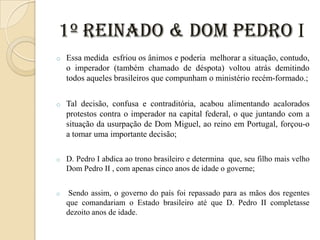 1º Reinado & Dom Pedro I
o

Essa medida esfriou os ânimos e poderia melhorar a situação, contudo,
o imperador (também chamado de déspota) voltou atrás demitindo
todos aqueles brasileiros que compunham o ministério recém-formado.;

o

Tal decisão, confusa e contraditória, acabou alimentando acalorados
protestos contra o imperador na capital federal, o que juntando com a
situação da usurpação de Dom Miguel, ao reino em Portugal, forçou-o
a tomar uma importante decisão;

o

D. Pedro I abdica ao trono brasileiro e determina que, seu filho mais velho
Dom Pedro II , com apenas cinco anos de idade o governe;

o

Sendo assim, o governo do país foi repassado para as mãos dos regentes
que comandariam o Estado brasileiro até que D. Pedro II completasse
dezoito anos de idade.

 