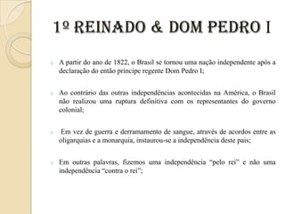 1º Reinado & Dom Pedro I
o

A partir do ano de 1822, o Brasil se tornou uma nação independente após a
declaração do então príncipe regente Dom Pedro I;

o

Ao contrário das outras independências acontecidas na América, o Brasil
não realizou uma ruptura definitiva com os representantes do governo
colonial;

o

Em vez de guerra e derramamento de sangue, através de acordos entre as
oligarquias e a monarquia, instaurou-se a independência deste pais;

o

Em outras palavras, fizemos uma independência “pelo rei” e não uma
independência “contra o rei”;

 