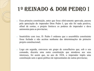 1º Reinado & Dom Pedro I
o

Essa primeira constituição, antes que fosse efetivamente aprovada, passou
pela apreciação do imperador Dom Pedro I, que não foi nada positiva,
afinal de contas, o projeto limitava os poderes do imperador e dava
autonomia para as províncias;

o

Insatisfeito com isso, D. Pedro I ordenou que a assembléia constituinte
fosse fechada e não aceitou nenhuma das determinações do primeiro
projeto constitucional;

o

Logo em seguida, convocou um grupo de conselheiros que, sob o seu
comando, discutiu uma outra constituição que atendesse aos seus
interesses, foi assim que, no ano de 1824, o imperador impôs uma
constituição sem o apoio político de representantes de outras províncias;

 
