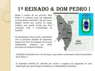 1º Reinado & Dom Pedro I
o

Desde o começo de seu governo, Dom
Pedro I se mostrou como um imperador
excessivamente autoritário, não por acaso,
naquele mesmo ano, ocorreu na região
nordeste uma grande revolta que ficou
conhecida como a Confederação do
Equador;

o

Os participantes dessa revolta, insatisfeitos
com as primeiras medidas do imperador,
lutaram em favor da formação de um país
independente composto por várias
províncias do nordeste brasileiro;

o

A rebelião foi punida com o uso da força, o que acabou só piorando a fama de autoritário
de D. Pedro I;

o

O imperador também foi criticado por aceitar a exigência do pagamento de uma
indenização para que Portugal reconhecesse a independência brasileira;

 