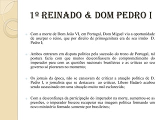 1º Reinado & Dom Pedro I
o

Com a morte de Dom João VI, em Portugal, Dom Miguel viu a oportunidade
de usurpar o reino, que por direito de primogenitura era de seu irmão D.
Pedro I;

o

Ambos entraram em disputa política pela sucessão do trono de Portugal, tal
postura fazia com que muitos desconfiassem do comprometimento do
imperador para com as questões nacionais brasileiras e as críticas ao seu
governo só pioraram no momento;

o

Os jornais da época, não se cansavam de criticar a atuação política de D.
Pedro I, o jornalista que se destacava ao criticar, Líbero Badaró acabou
sendo assassinado em uma situação muito mal esclarecida;

o

Com a desconfiança da participação do imperador na morte, aumentou-se as
pressões, o imperador buscou recuperar sua imagem política formando um
novo ministério formado somente por brasileiros;

 