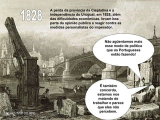 1828 A perda da província da Cisplatina e a independência do Uruguai, em 1828, além das dificuldades econômicas, levam boa parte da opinião pública a reagir contra as medidas personalistas do imperador.  Não agüentamos mais esse modo de política que os Portugueses estão fazendo! É também concordo, estamos nos matando de trabalhar e parece que eles não percebem. 