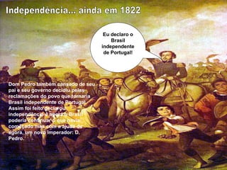 Eu declaro o Brasil independente de Portugal! Independência... ainda em 1822 Dom Pedro também cansado de seu pai e seu governo decidiu pelas reclamações do povo que tornaria Brasil independente de Portugal. Assim foi feito declarou independência e agora o Brasil poderia continuar o que havia começado mas com a ajuda de agora, um novo imperador: D. Pedro. 