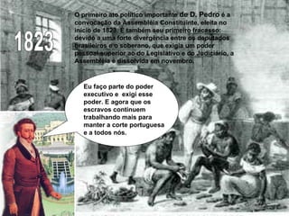 1823 O primeiro ato político importante  de D. Pedro  é a convocação da Assembléia Constituinte, eleita no início de 1823. É também seu primeiro fracasso: devido a uma forte divergência entre os deputados brasileiros e o soberano, que exigia um poder pessoal superior ao do Legislativo e do Judiciário, a Assembléia é dissolvida em novembro.  Eu faço parte do poder executivo e  exigi esse poder. E agora que os escravos continuem trabalhando mais para manter a corte portuguesa e a todos nós. 