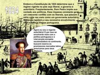 Embora a Constituição de 1824 determine que o regime vigente no país seja liberal, o governo é autoritário. Freqüentemente, Dom Pedro impõe sua vontade aos políticos. Esse impasse constante gera um crescente conflito com os liberais, que passam a vê-lo cada vez mais como um governante autoritário. Preocupa também o seu excessivo envolvimento com a política interna portuguesa.  1824 Agora eu sou o regente autoritário! E por isso se envolverão mais com a política portuguesa e a intervenção européia recolonizadora no continente, buscará reserva os promissores mercados latino-americanos para seus negócios.  