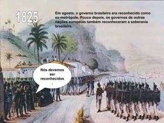 1825 Em agosto, o governo brasileiro era reconhecido como ex-metrópole. Pouco depois, os governos de outras nações européias também reconheceram a soberania brasileira.  Nós devemos ser reconhecidos. 