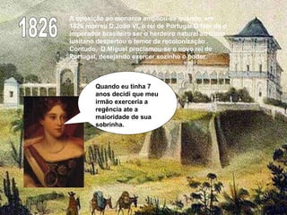 1826 A oposição ao monarca ampliou-se quando, em 1826 morreu D.João VI, o rei de Portugal.O fato de o imperador brasileiro ser o herdeiro natural ao trono lusitano despertou o temor da recolonização . Contudo,  D.Miguel proclamou-se o novo rei de Portugal, desejando exercer sozinho o poder. Quando eu tinha 7 anos decidi que meu irmão exerceria a regência ate a maioridade de sua sobrinha. 