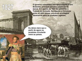 1827 O governo consolidou sua aproximação à Grã-Bretanha, principal parceira comercial na época. Em agosto de 1827 foi subscrito o Tratado de Amizade, Navegação e Comércio entre os dois países, prevendo privilégios aduaneiros para os produtos ingleses. Eu deixo claro que a partir de agora os produtos circularão entre os paises. 