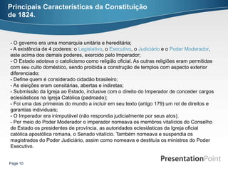 Principais Características da Constituição
de 1824.


- O governo era uma monarquia unitária e hereditária;
- A existência de 4 poderes: o Legislativo, o Executivo, o Judiciário e o Poder Moderador,
este acima dos demais poderes, exercido pelo Imperador;
- O Estado adotava o catolicismo como religião oficial. As outras religiões eram permitidas
com seu culto doméstico, sendo proibida a construção de templos com aspecto exterior
diferenciado;
- Define quem é considerado cidadão brasileiro;
- As eleições eram censitárias, abertas e indiretas;
- Submissão da Igreja ao Estado, inclusive com o direito do Imperador de conceder cargos
eclesiásticos na Igreja Católica (padroado);
- Foi uma das primeiras do mundo a incluir em seu texto (artigo 179) um rol de direitos e
garantias individuais;
- O Imperador era inimputável (não respondia judicialmente por seus atos).
- Por meio do Poder Moderador o imperador nomeava os membros vitalícios do Conselho
de Estado os presidentes de província, as autoridades eclesiásticas da Igreja oficial
católica apostólica romana, o Senado vitalício. Também nomeava e suspendia os
magistrados do Poder Judiciário, assim como nomeava e destituía os ministros do Poder
Executivo.


Page 10
 