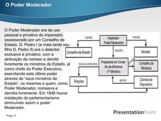 O Poder Moderador




O Poder Moderador era de uso
pessoal e privativo do imperador,
assessorado por um Conselho de
Estado. D. Pedro I (e mais tarde seu
filho D. Pedro II) era o detentor
exclusivo e privativo, com a
atribuição de nomear e demitir
livremente os ministros de Estado, já
como chefe do Poder Executivo,
exercitando este último poder
através de “seus ministros de
Estado”, os mesmos a quem, como
Poder Moderador, nomeava e
demitia livremente. Em 1846 houve
instalação do parlamentarismo
diminuindo assim o poder
Moderador.
 Page 11
 