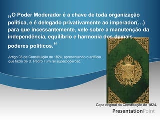 „O Poder Moderador é a chave de toda organização
política, e é delegado privativamente ao imperador(…)
para que incessantemente, vele sobre a manutenção da
independência, equilíbrio e harmonia dos demais
poderes políticos.“
Artigo 98 da Constituição de 1824, apresentando o artifício
que fazia de D. Pedro I um rei superpoderoso.




                                                       Capa original da Constituição de 1824.
 
