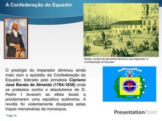 A Confederação do Equador




O prestígio do imperador diminuiu ainda
mais com o episódio da Confederação do
Equador, liderado pelo jornalista Cipriano
José Barata de Almeida (1764-1838) onde
os protestos contra o absolutismo de D.
Pedro I levaram as elites locais a
proclamarem uma república autônoma. A
revolta foi violentamente dissipada pelas
tropas mercenárias da monarquia.
Page 16
 