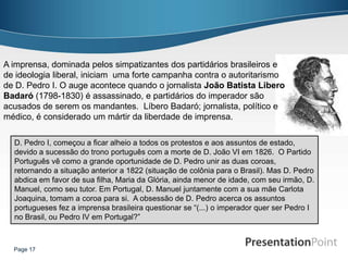 A imprensa, dominada pelos simpatizantes dos partidários brasileiros e
de ideologia liberal, iniciam uma forte campanha contra o autoritarismo
de D. Pedro I. O auge acontece quando o jornalista João Batista Libero
Badaró (1798-1830) é assassinado, e partidários do imperador são
acusados de serem os mandantes. Líbero Badaró; jornalista, político e
médico, é considerado um mártir da liberdade de imprensa.

  D. Pedro I, começou a ficar alheio a todos os protestos e aos assuntos de estado,
  devido a sucessão do trono português com a morte de D. João VI em 1826. O Partido
  Português vê como a grande oportunidade de D. Pedro unir as duas coroas,
  retornando a situação anterior a 1822 (situação de colônia para o Brasil). Mas D. Pedro
  abdica em favor de sua filha, Maria da Glória, ainda menor de idade, com seu irmão, D.
  Manuel, como seu tutor. Em Portugal, D. Manuel juntamente com a sua mãe Carlota
  Joaquina, tomam a coroa para si. A obsessão de D. Pedro acerca os assuntos
  portugueses fez a imprensa brasileira questionar se “(...) o imperador quer ser Pedro I
  no Brasil, ou Pedro IV em Portugal?”



  Page 17
 