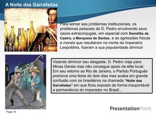A Noite das Garrafadas



                         Para somar aos problemas institucionais, os
                         problemas pessoais de D. Pedro envolvendo seus
                         casos extraconjugais, em especial com Domitília de
                         Castro, a Marquesa de Santos, e as agressões físicas
                         e morais que resultaram na morte da Imperatriz
                         Leopoldina, fizeram a sua popularidade diminuir


                   Visando diminuir seu desgaste, D. Pedro viaja para
                   Minas Gerais mas não consegue apoio da elite local.
                   Em seu retorno ao Rio de Janeiro, o Partido Português
                   promove uma festa de dois dias mas acaba em grande
                   confusão com os brasileiros na chamada “Noite das
                   Garrafadas” em que ficou exposto de forma insuportável
                   a permanência do imperador no Brasil...




Page 18
 
