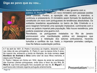 Diga ao povo que eu vou...

                          Numa tentativa de conciliar novamente o seu governo com a opinião
                          pública, D. Pedro I nomeou um novo ministério com pessoas aceitas
                          pelos Liberais. Porém, a oposição não aceitou a manobra, e
                          continuou a pressioná-lo. O ministério assim formado foi destituído e
                          constituído um novo com portugueses de tendências absolutistas. Os
                          soldados brasileiros aquartelados no bairro de São Cristóvão e o
                          povo reagiram formando uma oposição implacável, culminando com o
                          cerco ao palácio imperial pela população. Não houve resistência, pois
                          poderia ocasionar uma guerra civil.
                          Revoltados, os portugueses instalados no Rio de Janeiro
                          promoveram uma manifestação pública em desagravo que
                          desencadeou a retaliação dos setores antilusitanos, havendo
                          tumultos e conflitos de rua. Irado, o imperador prometeu castigos,
                          mas lhe faltava sustentação política.




                                                                                                  http://pt.wikipedia.org/wiki/Primeiro_reinado
A 7 de abril de 1831, D. Pedro I renunciou ao império, deixando o país
nas mãos de seu primogênito, D. Pedro II, que na época tinha 5 anos.
No mesmo dia, embarcou a bordo do Warspite, de onde nomeou José
Bonifácio de Andrada e Silva como tutor de seus filhos menores, e
seguiu para Portugal.
D. Pedro I faleceu em Sintra em 1834, depois de ainda ter participado
das Guerras Liberais portuguesas, onde lutou a favor de sua filha, D.
Maria II, cujo trono português fora usurpado por seu tio, D. Miguel I, o
qual havia sido indicado regente português anteriormente.
Page 19
 