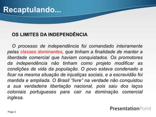 Recaptulando...


    OS LIMITES DA INDEPENDÊNCIA

    O processo de independência foi comandado inteiramente
 pelas classes dominantes, que tinham a finalidade de manter a
 liberdade comercial que haviam conquistados. Os promotores
 da independência não tinham como projeto modificar as
 condições de vida da população. O povo estava condenado a
 ficar na mesma situação de injustiças sociais, e a escravidão foi
 mantida e ampliada. O Brasil “livre” na verdade não conquistou
 a sua verdadeira libertação nacional, pois saiu dos laços
 coloniais portugueses para cair na dominação comercial
 inglesa.

 Page 2
 