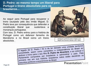 D. Pedro: ao mesmo tempo um liberal para
Portugal e tirano absolutista para os
brasileiros...


Ao seguir para Portugal para recuperar o
trono usurpado pelo seu irmão Miguel, D.
Pedro teve por consequência que defender a
constituição liberal que     sustentava a
monarquia portuguesa.
Com isso, D. Pedro entrou para a história de
Portugal como um defensor ferrenho do
liberalismo e no Brasil como um tirano         Charge do confronto entre D. Pedro I e D.
absolutista .                                  Miguel nas Guerras Liberais (1831-1834).




Page 20
 