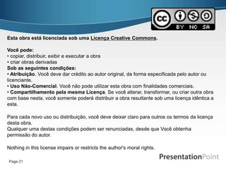 Esta obra está licenciada sob uma Licença Creative Commons.

Você pode:
• copiar, distribuir, exibir e executar a obra
• criar obras derivadas
Sob as seguintes condições:
• Atribuição. Você deve dar crédito ao autor original, da forma especificada pelo autor ou
licenciante.
• Uso Não-Comercial. Você não pode utilizar esta obra com finalidades comerciais.
• Compartilhamento pela mesma Licença. Se você alterar, transformar, ou criar outra obra
com base nesta, você somente poderá distribuir a obra resultante sob uma licença idêntica a
esta.

Para cada novo uso ou distribuição, você deve deixar claro para outros os termos da licença
desta obra.
Qualquer uma destas condições podem ser renunciadas, desde que Você obtenha
permissão do autor.

Nothing in this license impairs or restricts the author's moral rights.

Page 21
 