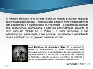 O Primeiro Reinado foi o período inicial do Império brasileiro, marcado
 pela instabilidade política – marcada pelo embate entre o liberalismo da
 elite econômica e o autoritarismo do imperador – e econômica causada
 pela concorrência internacional e pela má administração. Durante os
 nove anos do reinado de D. Pedro I, o Brasil consolidou a sua
 independência, escrevendo a sua primeira Constituição e caminhando
 para a instalação de um governo brasileiro de fato.


                    José Bonifácio de Andrada e Silva, foi o verdadeiro
                    artífice da independência do Brasil. Conservador, ele
                    conseguiu promover a emancipação do país mantendo o
                    regime existente – a monarquia - e as estruturas coloniais
                    de latifúndios, trabalho escravo e exportador de matérias-
                    primas, favorecendo a elite local que ele representava.


Page 3
 