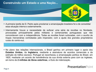 Construindo um Estado e uma Nação...




 A primeira tarefa de D. Pedro após proclamar a emancipação brasileira foi a de consolidar
  essa situação interna e externamente.
 Internamente houve a necessidade de sufocar uma série de revoltas no Nordeste,
  provocadas principalmente pelos militares e comerciantes portugueses que não
  concordavam com a independência. Todas as revoltas foram sufocadas, com o auxílio de
  tropas mercenárias contratadas pelo imperador, com a ajuda dos grandes proprietários
  rurais do centro-sul.



 No plano das relações internacionais, o Brasil ganhou em primeiro lugar o apoio dos
  Estados Unidos, da Inglaterra, mediante a assinatura de acordos comerciais e da
  extinção do tráfico escravo. Portugal só reconheceu a emancipação política do Brasil, em
  1825, mediante um acordo de transferência da sua dívida externa para com os ingleses,
  em torno de 2 milhões de libras esterlinas, a título de indenização.



Page 4
 