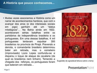 A História que pouco conhecemos...




 Muitas vezes associamos a História como um
  narrar de acontecimentos heróicos, que com o
  avançar dos anos (e dos interesses sociais
  em     jogo)    ganham     até    um    “status
  mitológicos”… Na Bahia ainda em 1822,
  aconteceram sérias batalhas entre os
  partidários da independência brasileira e os
  portugueses. Em uma dessas batalhas, 4 mil
  portugueses      tentavam      expulsar    300
  brasileiros na província de Pirajá. Prevendo a
  derrota, o comandante brasileiro determinou
  bater em retirada, mas o corneteiro
  (improvisado) Lúcio Lopes confundiu-se e
  disparou o toque de ataque da cavalaria (da
  qual os brasileiros nem tinham). Temendo a
                                                    Sugestão de agradável leitura sobre o tema
  chegada dos reforços, os portugueses foram
  que bateram em retirada…
 Page 5
 