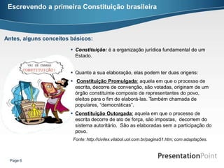 Escrevendo a primeira Constituição brasileira



Antes, alguns conceitos básicos:
                        Constituição: é a organização jurídica fundamental de um
                         Estado.


                        Quanto a sua elaboração, elas podem ter duas origens:
                        Constituição Promulgada: aquela em que o processo de
                         escrita, decorre de convenção, são votadas, originam de um
                         órgão constituinte composto de representantes do povo,
                         eleitos para o fim de elaborá-las. Também chamada de
                         populares, “democráticas”.
                        Constituição Outorgada: aquela em que o processo de
                         escrita decorre de ato de força, são impostas, decorrem do
                         sistema autoritário. São as elaboradas sem a participação do
                         povo.
                        Fonte: http://civilex.vilabol.uol.com.br/pagina51.htm; com adaptações.



  Page 6
 