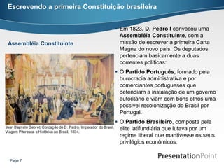 Escrevendo a primeira Constituição brasileira


                                 Em 1823, D. Pedro I convocou uma
                                  Assembléia Constituinte, com a
Assembléia Constituinte           missão de escrever a primeira Carta
                                  Magna do novo país. Os deputados
                                  pertenciam basicamente a duas
                                  correntes políticas:
                                 O Partido Português, formado pela
                                  burocracia administrativa e por
                                  comerciantes portugueses que
                                  defendiam a instalação de um governo
                                  autoritário e viam com bons olhos uma
                                  possivel recolonização do Brasil por
                                  Portugal.
                                 O Partido Brasileiro, composta pela
                                  elite latifundiária que lutava por um
                                  regime liberal que mantivesse os seus
                                  privilégios econômicos.


Page 7
 