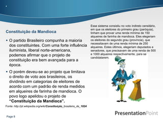 .



                                                                      Esse sistema consistiu no voto indireto censitário,
                                                                      em que os eleitores do primeiro grau (paróquia),
Constituição da Mandioca                                              tinham que provar uma renda mínima de 150
                                                                      alqueires de farinha de mandioca. Eles elegeriam
 O partido Brasileiro compunha a maioria                             os eleitores do segundo grau (província), que
                                                                      necessitavam de uma renda mínima de 250
  dos constituintes. Com uma forte influência                         alqueires. Estes últimos, elegeriam deputados e
  iluminista, liberal norte-americana,                                senadores, que precisavam de uma renda de 500
  podemos afirmar que o projeto de                                    e 1000 alqueires respectivamente, para se
                                                                      candidatarem.
  constituição era bem avançada para a
  época.
 O porém deveu-se ao projeto que limitava
  o direito de voto aos brasileiros, os
  dividindo em categorias de eleitores de
  acordo com um padrão de renda medidos
  em alqueires de farinha de mandioca. O
  povo logo apelidou o projeto de
  “Constituição da Mandioca”.
Fonte: http://pt.wikipedia.org/wiki/Constituição_brasileira_de_1824


Page 8
 
