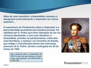 Além do voto censitário, a Assembléia começou a
desagradar profundamente o imperador em outros
aspectos...

A supremacia do Parlamento sobre o Imperador e a
plena liberdade econômica da iniciativa privada, foi
rejeitado por D. Pedro que tinha intenções de ser um
monarca absolutista, e com isso dissolveu a
Assembléia, prendeu os parlamentares, entre eles
José Bonifácio, e nomeou um Conselho de Estado,
que redigiu a Constituição dentro dos interesses
pessoais de D. Pedro, sendo-a outorgada em 25 de
março de 1824.

         Até a presente data a Constituição de
         1824 foi das oito que tivemos no total,
         a que mais perdurou, de 25/03/1824 a
         24/02/1891.

Page 9
 