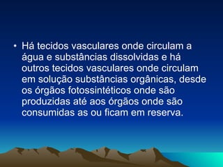 Há tecidos vasculares onde circulam a água e substâncias dissolvidas e há outros tecidos vasculares onde circulam em solução substâncias orgânicas, desde os órgãos fotossintéticos onde são produzidas até aos órgãos onde são consumidas as ou ficam em reserva. 