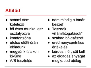 Attitűd
● semmi sem
kötelező
● fél éves munka lesz
osztályozva
● komfortzóna
● utolsó előtti órán
előadunk
● megyünk falakon
kívülre
● A/B tesztelés
● nem mindig a tanár
beszél
● “lesznek
villámlátogatások”
● szabad bölcsészet
● eredménycentrikus
értékelés
● kérdezni ér, sőt kell
● az előadás anyagát
megkapod utólag
 