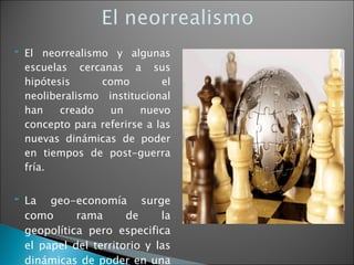 El neorrealismo y algunas escuelas cercanas a sus hipótesis como el neoliberalismo institucional han creado un nuevo concepto para referirse a las nuevas dinámicas de poder en tiempos de post-guerra fría. La geo-economía surge como rama de la geopolítica pero especifica el papel del territorio y las dinámicas de poder en una economía global. 