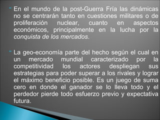 En el mundo de la post-Guerra Fría las dinámicas no se centrarán tanto en cuestiones militares o de proliferación nuclear, cuanto en aspectos económicos, principalmente en la lucha por la  conquista de los mercados . La geo-economía parte del hecho según el cual en un mercado mundial caracterizado por la competitividad los actores despliegan sus estrategias para poder superar a los rivales y lograr el máximo beneficio posible. Es un juego de suma cero en donde el ganador se lo lleva todo y el perdedor pierde todo esfuerzo previo y expectativa futura. 