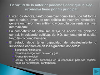 Evitar los déficits, tanto comercial como fiscal, de tal forma que el país a través de una política de incentivo productivo, genere un mayor mercantilismo y compita con ventaja a nivel internacional. La competitividad debe ser el eje de acción del gobierno central, impulsando políticas de I+D, aumentando el capital tanto físico como humano. El estado debe tener capacidad de abastecimiento o suficiencia económica en los siguientes aspectos: Seguridad Alimentaria. Recursos energéticos: petróleo y gas. Avance tecnológico. Control de factores criminales en la economía: paraísos fiscales, redes de narcotráfico, contrabando. 