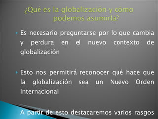 Es necesario preguntarse por lo que cambia y perdura en el nuevo contexto de globalización Esto nos permitirá reconocer qué hace que la globalización sea un Nuevo Orden Internacional A partir de esto destacaremos varios rasgos del sistema internacional actual 