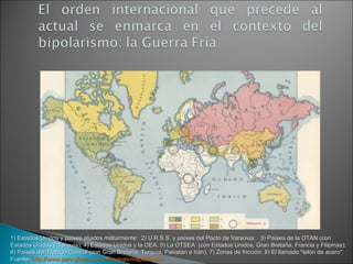 1) Estados Unidos y países aliados militarmente;  2) U.R.S.S. y países del Pacto de Varsovia;   3) Países de la OTAN (con Estados Unidos y Turquía); 4) Estados Unidos y la OEA; 5) La OTSEA  (con Estados Unidos, Gran Bretaña, Francia y Filipinas); 6) Países del Tratado Central (con Gran Bretaña, Turquía, Pakistán e Irán); 7) Zonas de fricción; 8) El llamado "telón de acero". Fuente:  http://www.pais-global.com.ar/mapas/mapa00.htm   