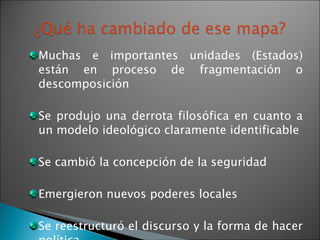 Muchas e importantes unidades (Estados) están en proceso de fragmentación o descomposición Se produjo una derrota filosófica en cuanto a un modelo ideológico claramente identificable Se cambió la concepción de la seguridad Emergieron nuevos poderes locales Se reestructuró el discurso y la forma de hacer política 