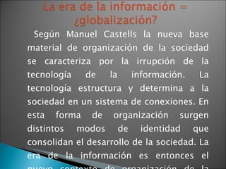 Según Manuel Castells la nueva base material de organización de la sociedad se caracteriza por la irrupción de la tecnología de la información. La tecnología estructura y determina a la sociedad en un sistema de conexiones. En esta forma de organización surgen distintos modos de identidad que consolidan el desarrollo de la sociedad. La era de la información es entonces el nuevo contexto de organización de la sociedad.  