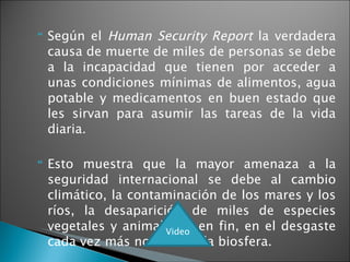 Según el  Human Security Report  la verdadera causa de muerte de miles de personas se debe a la incapacidad que tienen por acceder a unas condiciones mínimas de alimentos, agua potable y medicamentos en buen estado que les sirvan para asumir las tareas de la vida diaria.  Esto muestra que la mayor amenaza a la seguridad internacional se debe al cambio climático, la contaminación de los mares y los ríos, la desaparición de miles de especies vegetales y animales y, en fin, en el desgaste cada vez más notable de la biosfera.  Video 