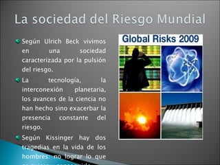 Según Ulrich Beck vivimos en una sociedad caracterizada por la pulsión del riesgo. La tecnología, la interconexión planetaria, los avances de la ciencia no han hecho sino exacerbar la presencia constante del riesgo.  Según Kissinger hay dos tragedias en la vida de los hombres: no lograr lo que se quiere y conseguirlo. 