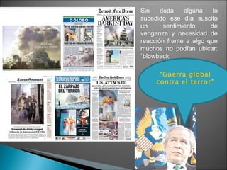 Sin duda alguna lo sucedido ese día suscitó un sentimiento de venganza y necesidad de reacción frente a algo que muchos no podían ubicar: `blowback` “ Guerra global contra el terror" 