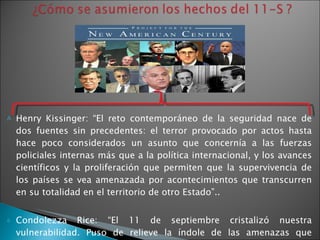 Henry Kissinger: “ El reto contemporáneo de la seguridad nace de dos fuentes sin precedentes: el terror provocado por actos hasta hace poco considerados un asunto que concernía a las fuerzas policiales internas más que a la política internacional, y los avances científicos y la proliferación que permiten que la supervivencia de los países se vea amenazada por acontecimientos que transcurren en su totalidad en el territorio de otro Estado”. . Condolezza   Rice: “El 11 de septiembre cristalizó nuestra vulnerabilidad. Puso de relieve la índole de las amenazas que enfrentamos hoy. Las amenazas de hoy provienen menos de grande ejércitos que de pequeñas y oscuras bandas terroristas; menos de Estados fuertes que de Estados débiles o fracasados”. 