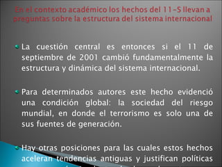 La cuestión central es entonces si el 11 de septiembre de 2001 cambió fundamentalmente la estructura y dinámica del sistema internacional. Para determinados autores este hecho evidenció una condición global: la sociedad del riesgo mundial, en donde el terrorismo es solo una de sus fuentes de generación.  Hay otras posiciones para las cuales estos hechos aceleran tendencias antiguas y justifican políticas que se querían implantar desde mucho antes. 