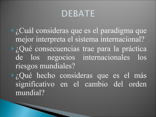 ¿Cuál consideras que es el paradigma que mejor interpreta el sistema internacional? ¿Qué consecuencias trae para la práctica de los negocios internacionales los riesgos mundiales? ¿Qué hecho consideras que es el más significativo en el cambio del orden mundial? 